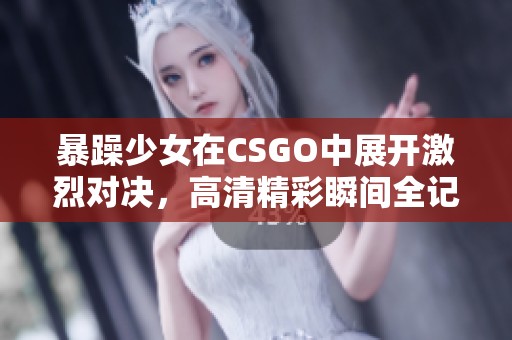 暴躁少女在CSGO中展开激烈对决，高清精彩瞬间全记录