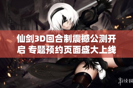 仙剑3D回合制震撼公测开启 专题预约页面盛大上线！