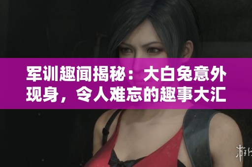 军训趣闻揭秘：大白兔意外现身，令人难忘的趣事大汇总