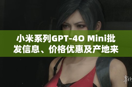 小米系列GPT-4O Mini批发信息、价格优惠及产地来源详解
