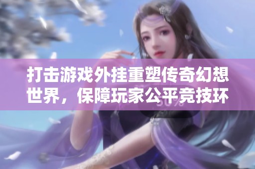 打击游戏外挂重塑传奇幻想世界，保障玩家公平竞技环境