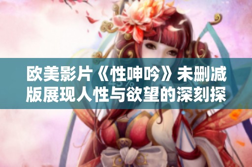 欧美影片《性呻吟》未删减版展现人性与欲望的深刻探讨