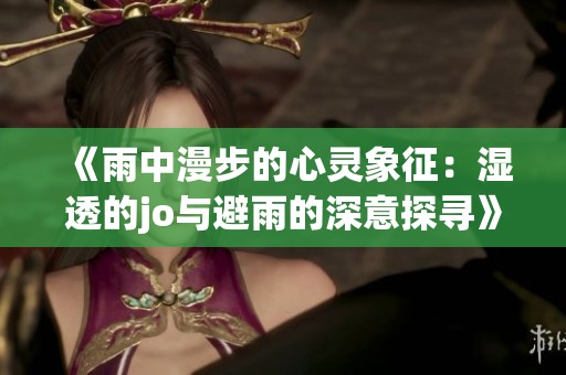 《雨中漫步的心灵象征：湿透的jo与避雨的深意探寻》