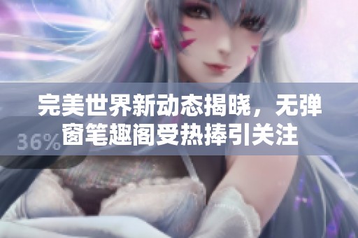 完美世界新动态揭晓，无弹窗笔趣阁受热捧引关注