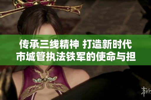 传承三线精神 打造新时代市城管执法铁军的使命与担当