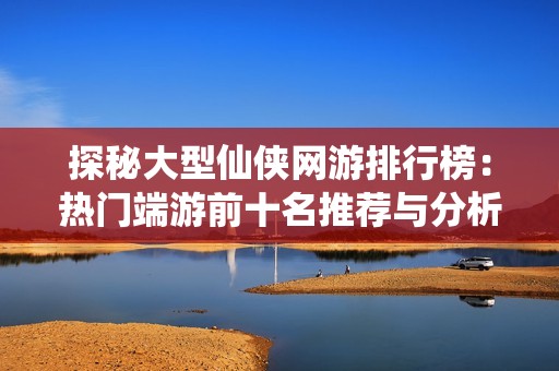 探秘大型仙侠网游排行榜：热门端游前十名推荐与分析