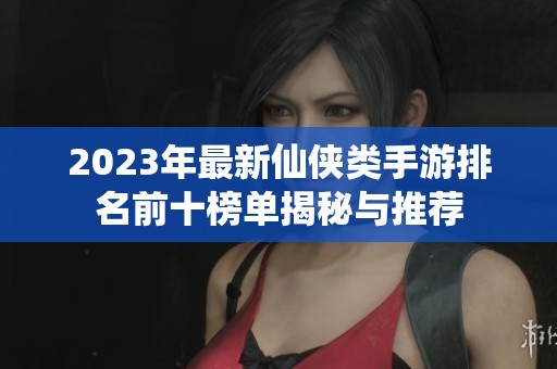2023年最新仙侠类手游排名前十榜单揭秘与推荐