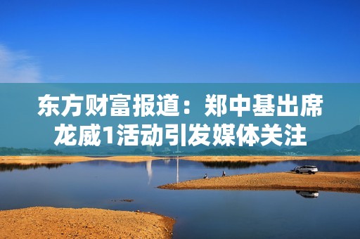 东方财富报道：郑中基出席龙威1活动引发媒体关注