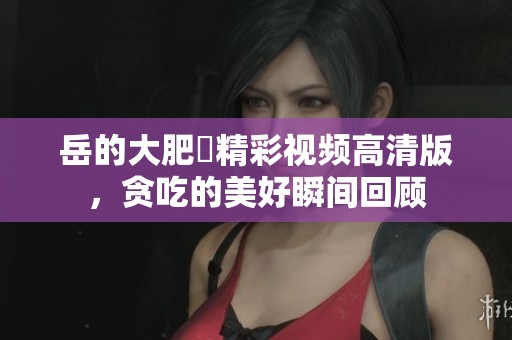 岳的大肥坹精彩视频高清版，贪吃的美好瞬间回顾