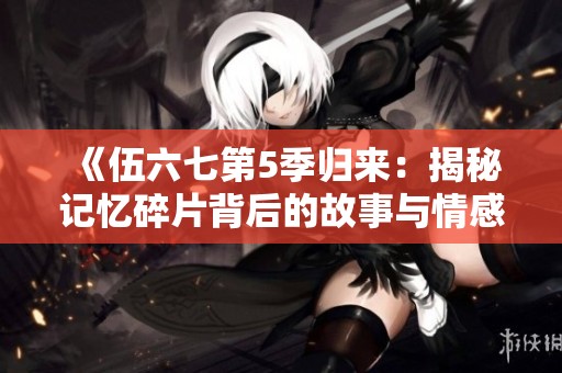 《伍六七第5季归来：揭秘记忆碎片背后的故事与情感》