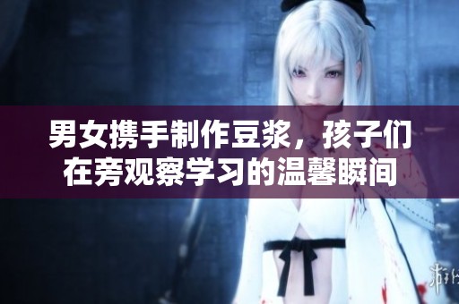 男女携手制作豆浆，孩子们在旁观察学习的温馨瞬间