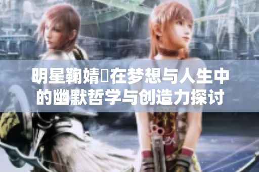 明星鞠婧祎在梦想与人生中的幽默哲学与创造力探讨