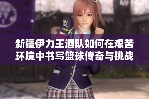 新疆伊力王酒队如何在艰苦环境中书写篮球传奇与挑战之旅