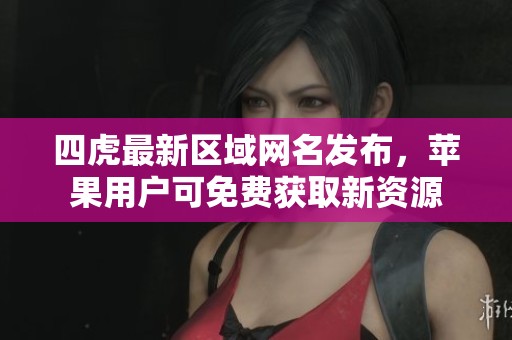 四虎最新区域网名发布，苹果用户可免费获取新资源