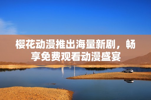 樱花动漫推出海量新剧，畅享免费观看动漫盛宴