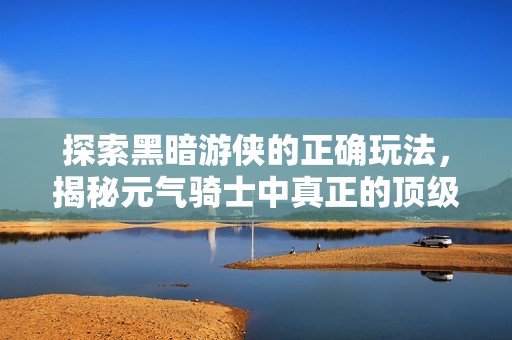 探索黑暗游侠的正确玩法，揭秘元气骑士中真正的顶级职业秘诀！