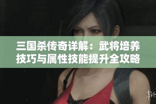 三国杀传奇详解：武将培养技巧与属性技能提升全攻略