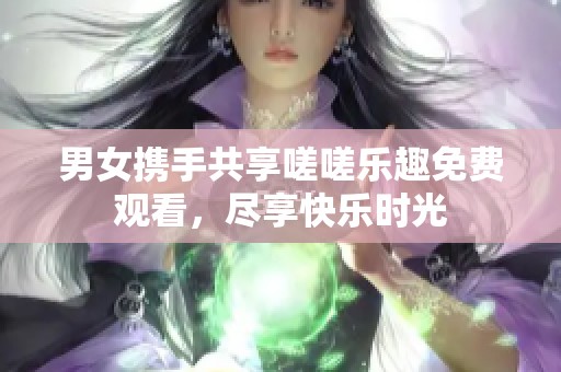 男女携手共享嗟嗟乐趣免费观看，尽享快乐时光