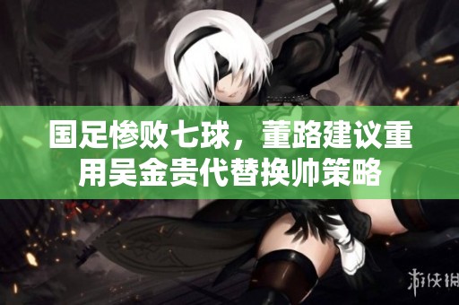 国足惨败七球，董路建议重用吴金贵代替换帅策略