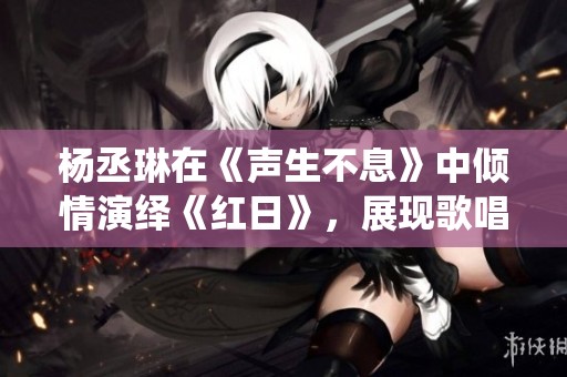 杨丞琳在《声生不息》中倾情演绎《红日》，展现歌唱实力和情感深度