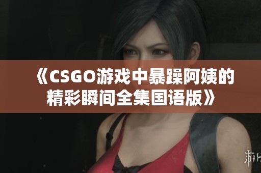 《CSGO游戏中暴躁阿姨的精彩瞬间全集国语版》