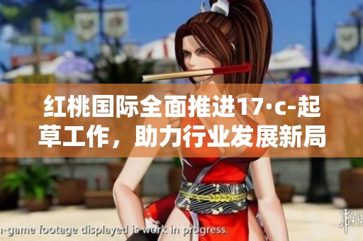 红桃国际全面推进17·c-起草工作，助力行业发展新局面