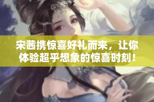 宋茜携惊喜好礼而来，让你体验超乎想象的惊喜时刻！