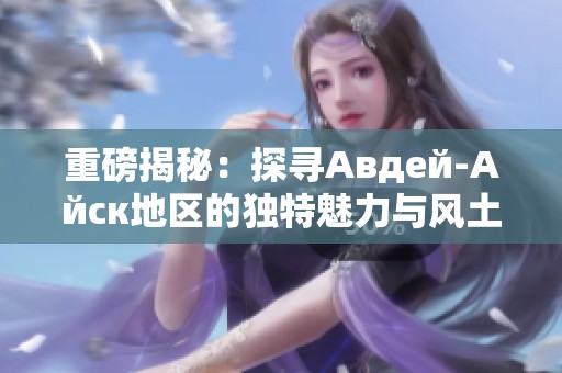 重磅揭秘：探寻Авдей-Айск地区的独特魅力与风土人情