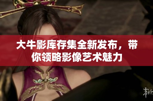 大牛影库存集全新发布，带你领略影像艺术魅力