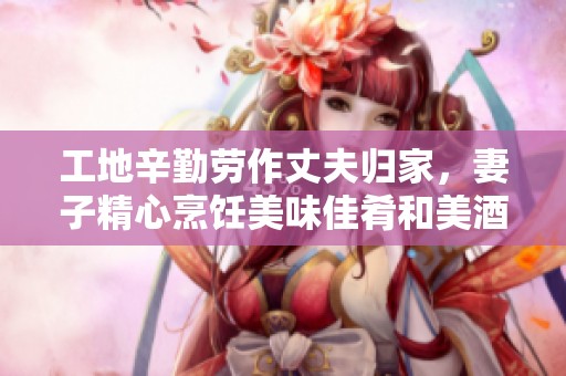 工地辛勤劳作丈夫归家，妻子精心烹饪美味佳肴和美酒待客