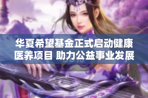 华夏希望基金正式启动健康医养项目 助力公益事业发展