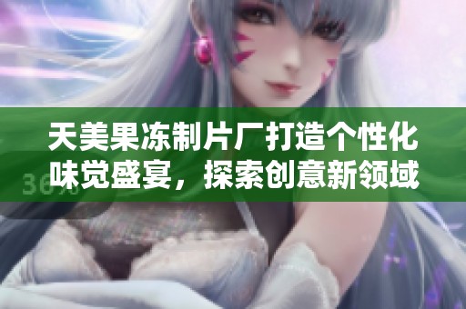 天美果冻制片厂打造个性化味觉盛宴，探索创意新领域