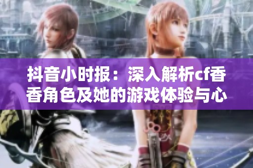 抖音小时报：深入解析cf香香角色及她的游戏体验与心得分享