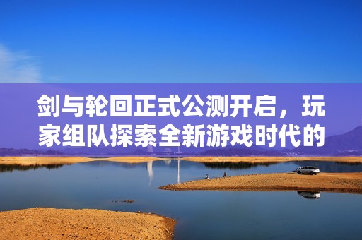 剑与轮回正式公测开启，玩家组队探索全新游戏时代的辉煌篇章