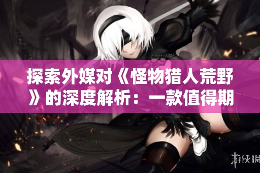 探索外媒对《怪物猎人荒野》的深度解析：一款值得期待的精品之作