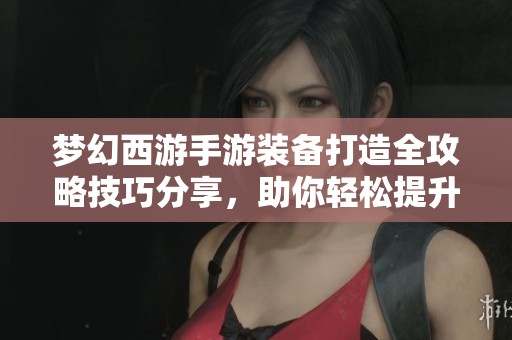 梦幻西游手游装备打造全攻略技巧分享，助你轻松提升战力