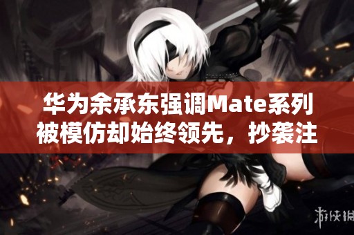 华为余承东强调Mate系列被模仿却始终领先，抄袭注定无未来