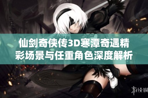 仙剑奇侠传3D寒潭奇遇精彩场景与任重角色深度解析
