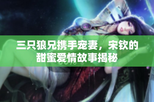 三只狼兄携手宠妻，宋钦的甜蜜爱情故事揭秘
