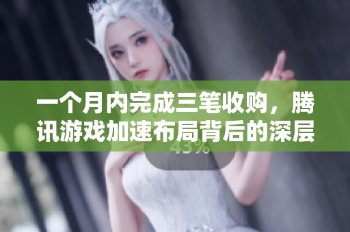 一个月内完成三笔收购，腾讯游戏加速布局背后的深层原因解析