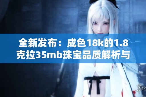 全新发布：成色18k的1.8克拉35mb珠宝品质解析与鉴赏