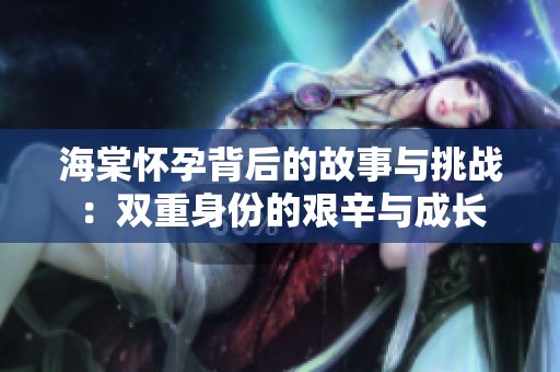 海棠怀孕背后的故事与挑战：双重身份的艰辛与成长