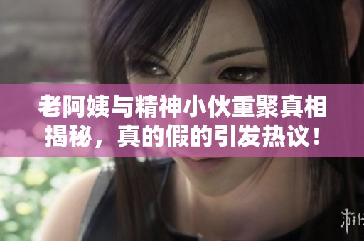 老阿姨与精神小伙重聚真相揭秘，真的假的引发热议！