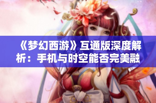 《梦幻西游》互通版深度解析：手机与时空能否完美融合？