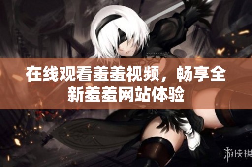 在线观看羞羞视频，畅享全新羞羞网站体验