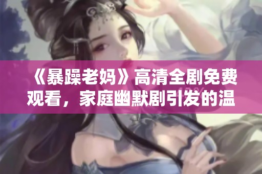 《暴躁老妈》高清全剧免费观看，家庭幽默剧引发的温情故事