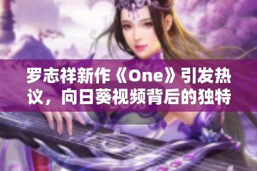 罗志祥新作《One》引发热议，向日葵视频背后的独特魅力分析