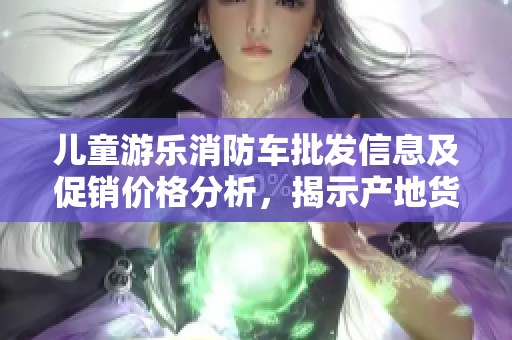 儿童游乐消防车批发信息及促销价格分析，揭示产地货源详情