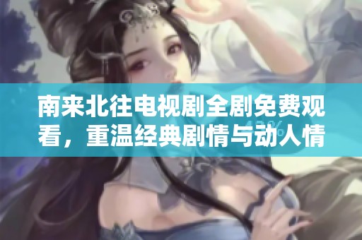 南来北往电视剧全剧免费观看，重温经典剧情与动人情感