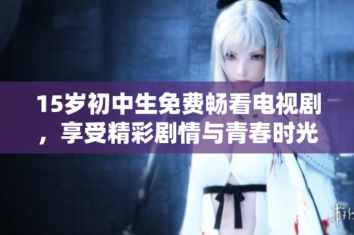 15岁初中生免费畅看电视剧，享受精彩剧情与青春时光